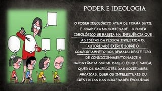 PODER E IDEOLOGIA
O PODER IDEOLÓGICO ATUA DE FORMA SUTIL
E COMPLEXA NA SOCIEDADE. O PODER
IDEOLÓGICO SE BASEIA NA INFLUÊNCIA QUE
AS IDÉIAS DA PESSOA INVESTIDA DE
AUTORIDADE EXERCE SOBRE O
COMPORTAMNETO DOS DEMAIS: DESTE TIPO
DE CONDICIONAMENTO NASCE A
IMPORTÂNCIA SOCIAL DAQUELES QUE SABEM,
QUER OS SACERDOTES DAS SOCIEDADES
ARCAICAS, QUER OS INTELECTUAIS OU
CIENTISTAS DAS SOCIEDADES EVOLUÍDAS
 