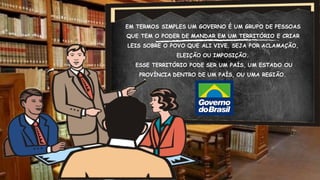 EM TERMOS SIMPLES UM GOVERNO É UM GRUPO DE PESSOAS
QUE TEM O PODER DE MANDAR EM UM TERRITÓRIO E CRIAR
LEIS SOBRE O POVO QUE ALI VIVE, SEJA POR ACLAMAÇÃO,
ELEIÇÃO OU IMPOSIÇÃO.
ESSE TERRITÓRIO PODE SER UM PAÍS, UM ESTADO OU
PROVÍNCIA DENTRO DE UM PAÍS, OU UMA REGIÃO.
 