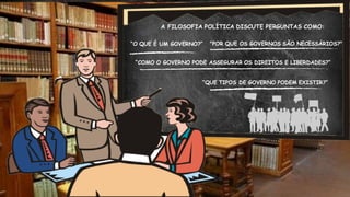 A FILOSOFIA POLÍTICA DISCUTE PERGUNTAS COMO:
“O QUE É UM GOVERNO?” "POR QUE OS GOVERNOS SÃO NECESSÁRIOS?"
“COMO O GOVERNO PODE ASSEGURAR OS DIREITOS E LIBERDADES?”
“QUE TIPOS DE GOVERNO PODEM EXISTIR?”
 
