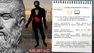Platão :o Rei-Filósofo para a
justiça
Para Platão, cada indivíduo tem em
sua alma três princípios
fundamentais que a constitui:
Alma racional ––– que busca o
conhecimento e deve reger a vida
humana
Alma irascível ––– que é o seu
princípio de defesa.
Alma Desejante ––– que busca a
satisfação dos instintos, impulsos,
desejos e paixões.
Através da educação, o indivíduo
deve alcançar o equilíbrio entre
essas três partes, no entanto, a alma
racional deve prevalecer.
428-347 a.C.
📖
 