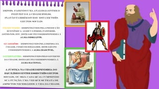 Depois, fazendo uma analogia entre o
indivíduo e a cidade (polis),
Platão também dividiu esta em três
grupos sociais
Produtores – responsáveis pela produção
econômica: agricultores, pastores,
artesãos, etc. Este grupo corresponderia à
Alma Desejante.
Guardiões – responsáveis pela defesa da
cidade, como os soldados. Este grupo
corresponderia a Alma Irascível.
Governantes – responsáveis pelo governo
da cidade. Este grupo corresponderia à
Alma Racional.
A justiça na cidade dependeria do
equilíbrio entre esses três grupos
sociais, ou seja cada qual cumprindo
sua função, uma vez que se trata de
aspectos necessários à vida da cidade.
 