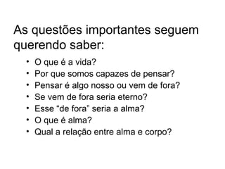 As questões importantes seguem
querendo saber:
• O que é a vida?
• Por que somos capazes de pensar?
• Pensar é algo nosso ou vem de fora?
• Se vem de fora seria eterno?
• Esse “de fora” seria a alma?
• O que é alma?
• Qual a relação entre alma e corpo?
 