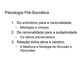 Psicologia Pré-Socrática
1. Do animismo para a racionalidade
– Mitologias e crenças
2. Da racionalidade para a subjetividade
– Os sábios pré-socráticos
3. Relação entre alma e cérebro
– A Medicina e fisiologia de Alcmeão e
Hipócrates
 