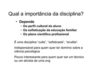 Qual a importância da disciplina?
• Depende
– Do perfil cultural do aluno
– Da sofisticação da educação familiar
– Do plano científico profissional
É uma disciplina “culta”, “sofisticada”, “erudita”.
Indispensável para quem quer ter domínio sobre a
ciência psicológica
Pouco interessante para quem quer ser um técnico
ou um ativista de uma ong
 