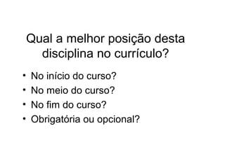 Qual a melhor posição desta
disciplina no currículo?
• No início do curso?
• No meio do curso?
• No fim do curso?
• Obrigatória ou opcional?
 