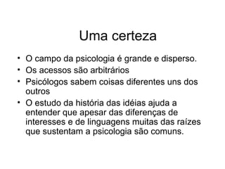Uma certeza
• O campo da psicologia é grande e disperso.
• Os acessos são arbitrários
• Psicólogos sabem coisas diferentes uns dos
outros
• O estudo da história das idéias ajuda a
entender que apesar das diferenças de
interesses e de linguagens muitas das raízes
que sustentam a psicologia são comuns.
 