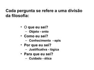 Cada pergunta se refere a uma divisão
da filosofia:
• O que eu sei?
– Objeto - onto
• Como eu sei?
– Conhecimento - epis
• Por que eu sei?
– Justificativa - lógica
• Para que eu sei?
– Cuidado - ética
 