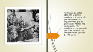 “O filosofo Sócrates
(469-399 a. C.) foi
condenado à morte não
porque tivesse dito
alguma coisa que os
políticos de Atenas não
soubessem. Foi
condenado precisamente
por dizer de publico o
que já sabiam” (BUZZI,
p. 103, 2012.
 
