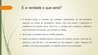 E a verdade o que será?
 A filosofia busca a verdade nas múltiplas significações do ser-verdadeiro
segundo os modos do abrangente. Busca, mas não possui o significado e
substância da verdade única. Para nós, a verdade não é estática e definitiva,
mas movimento incessante, que penetra no infinito.
 No mundo, a verdade está em conflito perpétuo.
 Quem se dedica à filosofia põe-se à procura do homem, escuta o que ele diz,
observa o que ele faz e se interessa por sua palavra e ação, desejoso de
partilhar, com seus concidadãos, do destino comum da humanidade.
 
