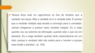  “Nossa força está cm agarrarmos os fios de Ariadne que a
verdade nos lança. Mas a verdade só é a verdade total. É preciso
que a verdade múltipla seja levada a convergir para a unicidade.
Jamais chegamos a possuir essa verdade integral. Eu a nego
quando vou ao extremo da afirmação, quando erijo o que sei em
absoluto. Eu a nego também quando tento sistematizá-la em um
todo, porque a verdade total não existe para o homem e porque
essa ilusão o paralisa”. (p. 140)
 
