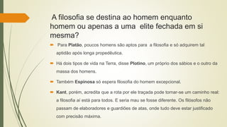 A filosofia se destina ao homem enquanto
homem ou apenas a uma elite fechada em si
mesma?
 Para Platão, poucos homens são aptos para a filosofia e só adquirem tal
aptidão após longa propedêutica.
 Há dois tipos de vida na Terra, disse Plotino, um próprio dos sábios e o outro da
massa dos homens.
 Também Espinosa só espera filosofia do homem excepcional.
 Kant, porém, acredita que a rota por ele traçada pode tornar-se um caminho real:
a filosofia aí está para todos. E seria mau se fosse diferente. Os filósofos não
passam de elaboradores e guardiões de atas, onde tudo deve estar justificado
com precisão máxima.
 