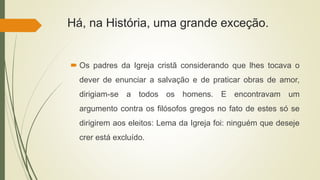 Há, na História, uma grande exceção.
 Os padres da Igreja cristã considerando que lhes tocava o
dever de enunciar a salvação e de praticar obras de amor,
dirigiam-se a todos os homens. E encontravam um
argumento contra os filósofos gregos no fato de estes só se
dirigirem aos eleitos: Lema da Igreja foi: ninguém que deseje
crer está excluído.
 