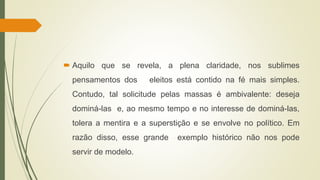  Aquilo que se revela, a plena claridade, nos sublimes
pensamentos dos eleitos está contido na fé mais simples.
Contudo, tal solicitude pelas massas é ambivalente: deseja
dominá-las e, ao mesmo tempo e no interesse de dominá-las,
tolera a mentira e a superstição e se envolve no político. Em
razão disso, esse grande exemplo histórico não nos pode
servir de modelo.
 