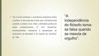 “A
independência
do filósofo torna-
se falsa quando
se mescla de
orgulho”.
 “No mundo ocidental, o econômico predomina sobre
o político. E isso equivale a dizer que o Ocidente está
cavando a própria cova. Nele, a liberdade política se
reduz constantemente. É, com frequência,
incompreendida. Assiste-se à desaparição do
sentimento de liberdade e do espírito de sacrifício”
(p. 145).
 