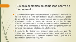 Eis dois exemplos de como isso ocorre no
pensamento:
 O quantitativo tem predominância sobre o qualitativo. O universo,
no seio do qual, a Terra, com todos os seus habitantes, não passa
de um grão de poeira, tem predominância sobre nosso planeta.
Invertamos, porém, a escala de valores: o que há de mais
precioso no universo é o homem; na hierarquia das realidades, é
o espírito; entre as massas, o indivíduo como ele próprio; entre as
obras da natureza, as criadas pela arte humana.
 O conjunto da História que ninguém pode conhecer, que não
precisamos imaginar necessariamente como uma totalidade —
avassala-nos. O indivíduo sente-se indefeso. Tudo o que ele é, é
determinado por aquele conjunto.
 