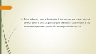  Todos sabemos que a democracia é corrupta no seu operar, embora
continue sendo a única via possível para a liberdade. Mais duvidoso é seu
alcance entre povos em que ela não tem origem histórica própria.
 