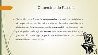 O exercício do Filosofar
 “Todos têm uma forma de compreender o mundo, especialistas e
não especialistas, escolarizados e não escolarizados, analfabetos e
alfabetizados. Esta é uma necessidade natural do ser humano, pois
que ninguém pode agir no escuro, sem saber para onde vai e por
que vai. Só pode agir a partir de esclarecimento do mundo
e da realidade” (LUCKESI, 2011, p.36)
 