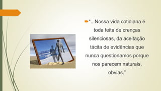 “...Nossa vida cotidiana é
toda feita de crenças
silenciosas, da aceitação
tácita de evidências que
nunca questionamos porque
nos parecem naturais,
obvias.”
 