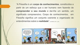 “A Filosofia é um corpo de conhecimentos, constituídos a
partir de um esforço que o ser humano vem fazendo de
compreender o seu mundo e dar-lhe um sentido, um
significado compreensivo. Corpo de conhecimentos, em
Filosofia significa um conjunto coerente e organizado de
entendimentos sobre a realidade” (LUCKESI, 2011, p.34)
 