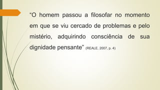 “O homem passou a filosofar no momento
em que se viu cercado de problemas e pelo
mistério, adquirindo consciência de sua
dignidade pensante” (REALE, 2007, p. 4)
 