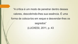“A crítica é um modo de penetrar dentro desses
valores, descobrindo-lhes sua essência. É uma
forma de coloca-los em xeque e desvendar-lhes os
segredos”
(LUCKESI, 2011, p. 43
 