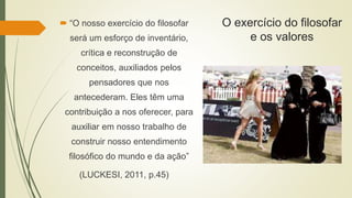 O exercício do filosofar
e os valores
 “O nosso exercício do filosofar
será um esforço de inventário,
crítica e reconstrução de
conceitos, auxiliados pelos
pensadores que nos
antecederam. Eles têm uma
contribuição a nos oferecer, para
auxiliar em nosso trabalho de
construir nosso entendimento
filosófico do mundo e da ação”
(LUCKESI, 2011, p.45)
 