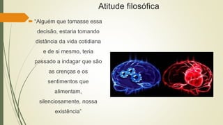 Atitude filosófica
 “Alguém que tomasse essa
decisão, estaria tomando
distância da vida cotidiana
e de si mesmo, teria
passado a indagar que são
as crenças e os
sentimentos que
alimentam,
silenciosamente, nossa
existência”
 