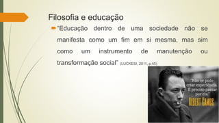 Filosofia e educação
“Educação dentro de uma sociedade não se
manifesta como um fim em si mesma, mas sim
como um instrumento de manutenção ou
transformação social” (LUCKESI, 2011, p.45)
 