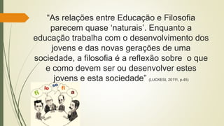 “As relações entre Educação e Filosofia
parecem quase ‘naturais’. Enquanto a
educação trabalha com o desenvolvimento dos
jovens e das novas gerações de uma
sociedade, a filosofia é a reflexão sobre o que
e como devem ser ou desenvolver estes
jovens e esta sociedade” (LUCKESI, 20111, p.45)
 