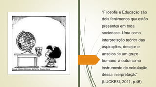 “Filosofia e Educação são
dois fenômenos que estão
presentes em toda
sociedade. Uma como
interpretação teórica das
aspirações, desejos e
anseios de um grupo
humano, a outra como
instrumento de veiculação
dessa interpretação”
(LUCKESI, 2011, p.46)
 