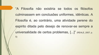 “A Filosofia não existiria se todos os filósofos
culminassem em conclusões uniformes, idênticas. A
Filosofia é, ao contrário, uma atividade perene do
espirito ditada pelo desejo de renovar-se sempre a
universalidade de certos problemas, [...]” (REALE, 2007, p.
5)
 