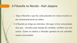 A Filosofia no Mundo - Karl Jaspers
 Seja a filosofia o que for, está presente em nosso mundo e a
ele necessariamente se refere.
A filosofia se dirige ao indivíduo. Dá lugar à livre comunidade
dos que, movidos pelo desejo de verdade, confiam uns nos
outros. Quem se dedica a filosofar gostaria de ser admitido
nessa comunidade.
 