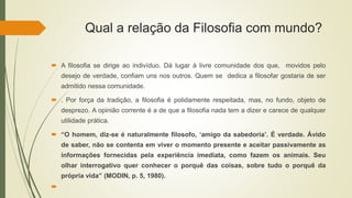 Qual a relação da Filosofia com mundo?
 A filosofia se dirige ao indivíduo. Dá lugar à livre comunidade dos que, movidos pelo
desejo de verdade, confiam uns nos outros. Quem se dedica a filosofar gostaria de ser
admitido nessa comunidade.
 . Por força da tradição, a filosofia é polidamente respeitada, mas, no fundo, objeto de
desprezo. A opinião corrente é a de que a filosofia nada tem a dizer e carece de qualquer
utilidade prática.
 “O homem, diz-se é naturalmente filosofo, ‘amigo da sabedoria’. É verdade. Ávido
de saber, não se contenta em viver o momento presente e aceitar passivamente as
informações fornecidas pela experiência imediata, como fazem os animais. Seu
olhar interrogativo quer conhecer o porquê das coisas, sobre tudo o porquê da
própria vida” (MODIN, p. 5, 1980).

 