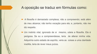 A oposição se traduz em fórmulas como:
 A filosofia é demasiado complexa; não a compreendo; está além
de meu alcance; não tenho vocação para ela; e, portanto, não me
diz respeito.
 Um instinto vital, ignorado de si mesmo, odeia a filosofia. Ela é
perigosa. Se eu a compreendesse, teria de alterar minha vida.
Adquiriria outro estado de espírito, veria as coisas a uma claridade
insólita, teria de rever meus juízos.
 