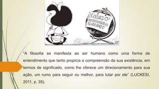 “A filosofia se manifesta ao ser humano como uma forma de
entendimento que tanto propicia a compreensão da sua existência, em
termos de significado, como lhe oferece um direcionamento para sua
ação, um rumo para seguir ou melhor, para lutar por ele” (LUCKESI,
2011, p. 35).
 