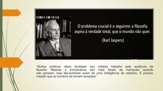“Muitos políticos vêem facilitado seu nefasto trabalho pela ausência da
filosofia. Massas e funcionários são mais fáceis de manipular quando
não pensam, mas tão-somente usam de uma inteligência de rebanho. É preciso
impedir que os homens se tornem sensatos”
 