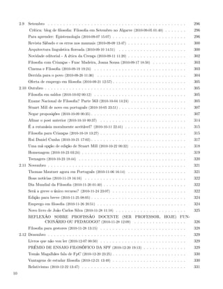 2.9   Setembro . . . . . . . . . . . . . . . . . . . . . . . . . . . . . . . . . . . . . . . . . . . . .    296
           Crítica: blog de ﬁlosoﬁa: Filosoﬁa em Setembro no Algarve (2010-09-05 01:40) . . . . . . .            296
           Para aprender: Epistemologia (2010-09-07 15:07) . . . . . . . . . . . . . . . . . . . . . . . .       296
           Revista Sábado e os erros nos manuais (2010-09-09 13:47) . . . . . . . . . . . . . . . . . . .        300
           Arquitectura linguística ﬂoreada (2010-09-10 14:51)     . . . . . . . . . . . . . . . . . . . . . .   300
           Novidade editorial - A ética da Crença (2010-09-11 11:20) . . . . . . . . . . . . . . . . . . .       302
           Filosoﬁa com Crianças - Fnac Madeira, Joana Sousa (2010-09-17 18:50) . . . . . . . . . . .            303
           Cinema e Filosoﬁa (2010-09-19 19:24) . . . . . . . . . . . . . . . . . . . . . . . . . . . . . .      303
           Derrida para o povo (2010-09-20 11:36) . . . . . . . . . . . . . . . . . . . . . . . . . . . . .      304
           Oferta de emprego em ﬁlosoﬁa (2010-09-21 12:57) . . . . . . . . . . . . . . . . . . . . . . . .       305
     2.10 Outubro . . . . . . . . . . . . . . . . . . . . . . . . . . . . . . . . . . . . . . . . . . . . . .    305
           Filosoﬁa em saldos (2010-10-02 00:12) . . . . . . . . . . . . . . . . . . . . . . . . . . . . . .     305
           Exame Nacional de Filosoﬁa? Parte 563 (2010-10-04 14:24) . . . . . . . . . . . . . . . . . .          305
           Stuart Mill de novo em português (2010-10-05 23:51) . . . . . . . . . . . . . . . . . . . . . .       307
           Negar proposições (2010-10-09 00:35) . . . . . . . . . . . . . . . . . . . . . . . . . . . . . . .    307
           Aﬁnar o post anterior (2010-10-10 00:37) . . . . . . . . . . . . . . . . . . . . . . . . . . . .      314
           É a eutanásia moralmente aceitável? (2010-10-11 22:41) . . . . . . . . . . . . . . . . . . . .        315
           Filosoﬁa para Crianças (2010-10-18 13:27) . . . . . . . . . . . . . . . . . . . . . . . . . . . .     315
           Rui Daniel Cunha (2010-10-21 17:02) . . . . . . . . . . . . . . . . . . . . . . . . . . . . . . .     317
           Uma má opção de edição de Stuart Mill (2010-10-22 00:32) . . . . . . . . . . . . . . . . . .          318
           Homenagem (2010-10-23 03:24) . . . . . . . . . . . . . . . . . . . . . . . . . . . . . . . . . .      319
           Teenagers (2010-10-23 18:44) . . . . . . . . . . . . . . . . . . . . . . . . . . . . . . . . . . .    320
     2.11 Novembro . . . . . . . . . . . . . . . . . . . . . . . . . . . . . . . . . . . . . . . . . . . . .     321
           Thomas Mautner agora em Português (2010-11-06 16:14) . . . . . . . . . . . . . . . . . . .            321
           Boas notícias (2010-11-19 16:16) . . . . . . . . . . . . . . . . . . . . . . . . . . . . . . . . .    322
           Dia Mundial da Filosoﬁa (2010-11-20 01:40) . . . . . . . . . . . . . . . . . . . . . . . . . . .      322
           Será a greve o único recurso? (2010-11-24 23:07) . . . . . . . . . . . . . . . . . . . . . . . .      322
           Edição para breve (2010-11-25 08:05) . . . . . . . . . . . . . . . . . . . . . . . . . . . . . . .    324
           Emprego em ﬁlosoﬁa (2010-11-26 20:51) . . . . . . . . . . . . . . . . . . . . . . . . . . . . .       324
           Novo livro de João Carlos Silva (2010-11-28 11:18) . . . . . . . . . . . . . . . . . . . . . . .      325
           REFLEXÃO SOBRE PROFISSÃO DOCENTE (SER PROFESSOR, HOJE) FUN-
                 CIONÁRIO OU PEDAGOGO? (2010-11-28 12:09) . . . . . . . . . . . . . . . . .                      326
           Filosoﬁa para gestores (2010-11-28 13:15) . . . . . . . . . . . . . . . . . . . . . . . . . . . .     328
     2.12 Dezembro . . . . . . . . . . . . . . . . . . . . . . . . . . . . . . . . . . . . . . . . . . . . .     329
           Livros que não vou ler (2010-12-07 00:50) . . . . . . . . . . . . . . . . . . . . . . . . . . . .     329
           PRÉMIO DE ENSAIO FILOSÓFICO DA SPF (2010-12-20 19:13) . . . . . . . . . . . . . .                     329
           Tomás Magalhães fala de FpC (2010-12-20 23:25) . . . . . . . . . . . . . . . . . . . . . . . .        330
           Vantagens de estudar ﬁlosoﬁa (2010-12-21 13:49) . . . . . . . . . . . . . . . . . . . . . . . .       330
           Relativismo (2010-12-22 13:47) . . . . . . . . . . . . . . . . . . . . . . . . . . . . . . . . . .    331
10
 