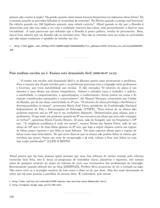 palavra não conduz à acção? Da gestão quando observamos buracos ﬁnanceiros em inúmeras obras feitas? Da
economia quando as previsões falhadas se acumulam às centenas? Do Direito quando a justiça mal funciona?
Da ciência quando em 100 hipóteses somente uma estará correcta? Aﬁnal quando se diz que a ﬁlosoﬁa é
aborrecida pois não tem nada a ver com a realidade concreta das coisas, está provavelmente a dizer-se uma
trivialidade. A mim parece-me que defender que a ﬁlosoﬁa é pouco prática, resulta de preconceito. Bem,
mas é bom admitir que em ﬁlosoﬁa não se estrelam ovos. Mas não se estrelam ovos em todas as actividades
que não sejam realmente o episódio de estrelar um ovo.

1.    http://lh6.ggpht.com/_82T6quiJFwY/SqRWHcu8qHI/AAAAAAAAARo/7vr_jnRxnmo/s1600-h/bolsa_ovo_estrelado%5B4%5D.
jpg




Pais avaliam escolas no i: Ensino está demasiado fácil (2009-09-07 14:12)

           O ensino nas escolas está demasiado fácil e os últimos quatro anos acentuaram o problema.
       Para a maioria dos 45 pais ouvidos pelo i, os problemas pioraram com a crispação entre professores
       e Governo, que criou instabilidade nas escolas. E dão exemplos ”O estatuto do aluno é um
       desastre e uma ofensa aos alunos cumpridores. Valores e atitudes como o trabalho, o mérito,
       a assiduidade, o comportamento, a aprendizagem, o conhecimento, foram postos em causa e de
       repente considerados antiquados e conservadores”, diz Manuel Marques, economista nas Caldas
       da Rainha, pai de um aluno matriculado no 8º ano. ”O estatuto do aluno privilegia o facilitismo e
       desresponsabiliza os alunos”, acrescenta Maria José Viseu, presidente da Confederação Nacional
       Independente de Pais e Encarregados de Educação (CNIPE). ”Esta norma de os alunos não
       poderem reprovar até ao 10º ano é um verdadeiro disparate. Desmotivador para alunos, pais e
       professores. O que sente um professor quando no 9º ano encontra um aluno que nem sabe conjugar
       os verbos?”, questiona Maria Castelo Branco, 53 anos, mãe do Gonçalo, que vai frequentar o 10º
       ano. ”A exigência académica é cada vez menor”, remata Teresa dos Santos Paiva, mãe de um
       aluno do 10º ano e de duas ﬁlhas gémeas no 6º ano, que logo a seguir dispara contra um regime
       de faltas pouco rigoroso e que iliba os mais faltosos: ”Os mais espertos olham para o regime de
       faltas como uma brincadeira. De que serve dizer-se que os alunos não podem faltar se sabem que
       estudam um pouco, fazem um teste de recuperação e já está, voltam a ﬁcar sem faltas ou com
       elas todas justiﬁcadas?” [1]LER O RESTO




Aﬁnal parece que há mais pessoas quem pensam que uma boa reforma de ensino começa pela reforma
curricular bem feita, isto é, dotar os programas de conteúdos claros, plausíveis e rigorosos, isto mesmo
antes de qualquer estatuto do aluno ou reforma de corte nos vencimentos dos proﬁssionais da educação.
Recentemente quando defendi isto no blog [2]SIMPLEX, Porfírio Silva acusou-me de ter a verdade na mão.
Não estou certo se a acusação resultou do tom como o disse ou do que disse. Mas ﬁco mais descansado de
saber que há mais pessoas a partilhar da mesma ideia. É confortável, pelo menos.

1. http://www.ionline.pt/conteudo/21665-ensino-nas-escolas-esta-demasiado-facil
2. http://simplex.blogs.sapo.pt/211186.html




100
 