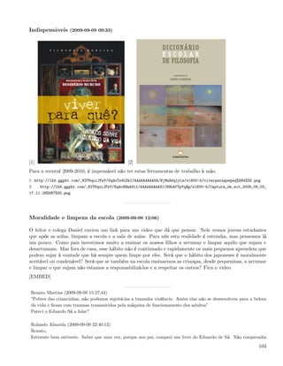 Indispensáveis (2009-09-09 09:33)




[1]                                            [2]
Para a reentré 2009-2010, é impensável não ter estas ferramentas de trabalho à mão.
1. http://lh5.ggpht.com/_82T6quiJFwY/SqdoTs4LDkI/AAAAAAAAASA/BjMnHdq1yis/s1600-h/viverparaquepeq%5B4%5D.png
2.    http://lh4.ggpht.com/_82T6quiJFwY/SqdoXBmAScI/AAAAAAAAASI/H9hAfTpYqHg/s1600-h/Captura_de_ecr_2009_09_03_
17.11.29%5B7%5D.png




Moralidade e limpeza da escola (2009-09-09 12:06)

O leitor e colega Daniel enviou um link para um video que dá que pensar. Nele vemos jovens estudantes
que após as aulas, limpam a escola e a sala de aulas. Para nós esta realidade é estranha, mas pensemos lá
um pouco. Como pais investimos muito a ensinar os nossos ﬁlhos a arrumar e limpar aquilo que sujam e
desarrumam. Mas fora de casa, esse hábito não é continuado e rapidamente os mais pequenos aprendem que
podem sujar à vontade que há sempre quem limpe por eles. Será que o hábito dos japoneses é moralmente
aceitável ou condenável? Será que se também na escola ensinarmos as crianças, desde pequeninas, a arrumar
e limpar o que sujam não estamos a responsabilizá-los e a respeitar os outros? Fica o video.
[EMBED]


 Renato Martins (2009-09-09 15:27:44)
 ”Pobres das criancinhas, não podemos sujeitá-las a tamanha violência. Assim elas não se desenvolvem para a beleza
 da vida e ﬁcam com traumas transmitidos pela máquina de funcionamento dos adultos”
 Pareci o Eduardo Sá a falar?

 Rolando Almeida (2009-09-09 22:40:13)
 Renato,
 Estiveste bem estiveste. Sabes que uma vez, porque sou pai, comprei um livro do Eduardo de Sá. Não comprendia

                                                                                                              103
 