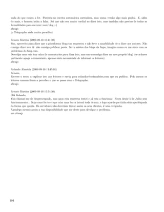 nada do que estava a ler. Pareceu-me escrita automática surrealista, mas numa versão algo mais pimba. E, além
do mais, o homem irrita a falar. Sei que não sou muito cordial ao dizer isto, mas também não preciso de todas as
formalidades para escrever num blog :-)
abraço
(o Telegrapho anda muito paradito)

Renato Martins (2009-09-10 10:41:39)
Sim, aproveito para dizer que a plataforma blog.com emperrou e não teve a amabilidade de o dizer aos autores. Não
consigo dizer isto lá: não consigo publicar posts. Se tu saístes dos blogs da Sapo, imagina como eu me sinto com os
problemas do blog.com.
Desculpa usar esta tua caixa de comentarios para dizer isto, mas nao o consigo dizer no meu proprio blog! (se achares
pertinente apaga o comentario, apenas sinto necessidade de informar os leitores).
abraço

Rolando Almeida (2009-09-10 13:45:16)
Renato,
Escreve o texto a explicar isso aos leitores e envia para rolandoa@netmadeira.com que eu publico. Pelo menos os
leitores comuns ﬁcam a perceber o que se passa com o Telegrapho.
abraço

Renato Martins (2009-09-10 15:54:30)
Olá Rolando,
Vais chamar-me de despreocupado, mas apos esta conversa tentei e já esta a funcionar. Ficou desde 5 de Julho sem
funcionamento... Seja como for terei que criar uma barra lateral toda de raiz, e logo aquela que tinha sido aperfeiçoada
da forma que queria. Os servidores não deveriam tratar assim os seus clientes, é uma vergonha.
Agradeço mesmo assim a tua disponibilidade que me deste para divulgar o problema.
um abraço




104
 