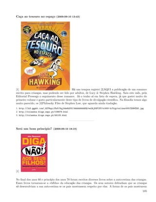 Caça ao tesouro no espaço (2009-09-10 13:43)




[1]                                           Há uns tempos registei [2]AQUI a publicação de um romance
escrito para crianças, mas podendo ser lido por adultos, de Lucy & Stephen Hawking. Saiu este mês, pela
Editorial Presença o seguimento desse romance. Já o tenho aí em lista de espera, já que gostei muito do
primeiro volume e gosto particularmente deste tipo de livros de divulgação cientíﬁca. Na ﬁlosoﬁa temos algo
muito parecido, os [3]Philosohy Files de Stephen Law, que aguarda ainda tradução.
1. http://lh3.ggpht.com/_82T6quiJFwY/Sqj0de8df8I/AAAAAAAAASQ/ee2AjKGPIXY/s1600-h/Digitalizar0001%5B4%5D.jpg
2. http://rolandoa.blogs.sapo.pt/106679.html
3. http://rolandoa.blogs.sapo.pt/45105.html




Será um bom princípio? (2009-09-10 18:19)




[1]


No ﬁnal dos anos 60 e princípio dos anos 70 foram escritos diversos livros sobre a auto-estima das crianças.
Esses livros tornaram-se a «bíblia» da educação das crianças. Os seus autores defendiam que as crianças
só desenvolviam a sua auto-estima se os pais mostrassem respeito por elas. A forma de os pais mostrarem
                                                                                                          105
 