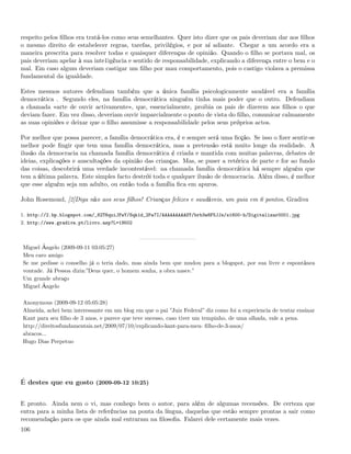 respeito pelos ﬁlhos era tratá-los como seus semelhantes. Quer isto dizer que os pais deveriam dar aos ﬁlhos
o mesmo direito de estabelecer regras, tarefas, privilégios, e por aí adiante. Chegar a um acordo era a
maneira prescrita para resolver todas e quaisquer diferenças de opinião. Quando o ﬁlho se portava mal, os
pais deveriam apelar à sua inte1igência e sentido de responsabilidade, explicando a diferença entre o bem e o
mal. Em caso algum deveriam castigar um ﬁlho por mau comportamento, pois o castigo violava a premissa
fundamental da igualdade.

Estes mesmos autores defendiam também que a única família psicologicamente saudável era a família
democrática . Segundo eles, na família democrática ninguém tinha mais poder que o outro. Defendiam
a chamada «arte de ouvir activamente», que, essencialmente, proibia os pais de dizerem aos ﬁlhos o que
deviam fazer. Em vez disso, deveriam ouvir imparcialmente o ponto de vista do ﬁlho, comunicar calmamente
as suas opiniões e deixar que o ﬁlho assumisse a responsabilidade pelos seus próprios actos.

Por melhor que possa parecer, a família democrática era, é e sempre será uma ﬁcção. Se isso o ﬁzer sentir-se
melhor pode ﬁngir que tem uma família democrática, mas a pretensão está muito longe da realidade. A
ilusão da democracia na chamada família democrática é criada e mantida com muitas palavras, debates de
ideias, explicações e auscultações da opinião das crianças. Mas, se puser a retórica de parte e for ao fundo
das coisas, descobrirá uma verdade incontestável: na chamada família democrática há sempre alguém que
tem a última palavra. Este simples facto destrói toda e qualquer ilusão de democracia. Além disso, é melhor
que esse alguém seja um adulto, ou então toda a família ﬁca em apuros.

John Rosemond, [2]Diga não aos seus ﬁlhos! Crianças felizes e saudáveis, um guia em 6 pontos, Gradiva

1. http://2.bp.blogspot.com/_82T6quiJFwY/Sqk1d_2Pa7I/AAAAAAAAASY/brb3w8F5JJs/s1600-h/Digitalizar0001.jpg
2. http://www.gradiva.pt/livro.asp?L=19502



Miguel Ângelo (2009-09-11 03:05:27)
Meu caro amigo
Se me pedisse o conselho já o teria dado, mas ainda bem que mudou para a blogspot, por sua livre e espontânea
vontade. Já Pessoa dizia:”Deus quer, o homem sonha, a obra nasce.”
Um grande abraço
Miguel Ângelo

Anonymous (2009-09-12 05:05:28)
Almeida, achei bem interessante em um blog em que o pai ”Juiz Federal” diz como foi a experiencia de tentar ensinar
Kant para seu ﬁlho de 3 anos, e parece que teve sucesso, caso tiver um tempinho, de uma olhada, vale a pena.
http://direitosfundamentais.net/2009/07/10/explicando-kant-para-meu- ﬁlho-de-3-anos/
abracos...
Hugo Dias Perpetuo




É destes que eu gosto (2009-09-12 10:25)


E pronto. Ainda nem o vi, mas conheço bem o autor, para além de algumas recensões. De certeza que
entra para a minha lista de referências na ponta da língua, daquelas que estão sempre prontas a sair como
recomendação para os que ainda mal entraram na ﬁlosoﬁa. Falarei dele certamente mais vezes.
106
 