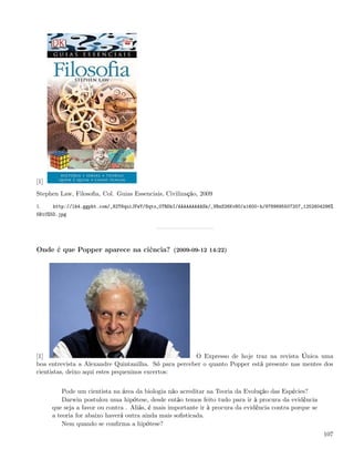 [1]
Stephen Law, Filosoﬁa, Col. Guias Essenciais, Civilização, 2009
1.    http://lh4.ggpht.com/_82T6quiJFwY/Sqto_0TRDkI/AAAAAAAAASk/_VBzS26KvN0/s1600-h/9789895507207_1252604296%
5B10%5D.jpg




Onde é que Popper aparece na ciência? (2009-09-12 14:22)




[1]                                                   O Expresso de hoje traz na revista Única uma
boa entrevista a Alexandre Quintanilha. Só para perceber o quanto Popper está presente nas mentes dos
cientistas, deixo aqui estes pequeninos excertos:


          Pode um cientista na área da biologia não acreditar na Teoria da Evolução das Espécies?
          Darwin postulou uma hipótese, desde então temos feito tudo para ir à procura da evidência
      que seja a favor ou contra . Aliás, é mais importante ir à procura da evidência contra porque se
      a teoria for abaixo haverá outra ainda mais soﬁsticada.
          Nem quando se conﬁrma a hipótese?
                                                                                                         107
 