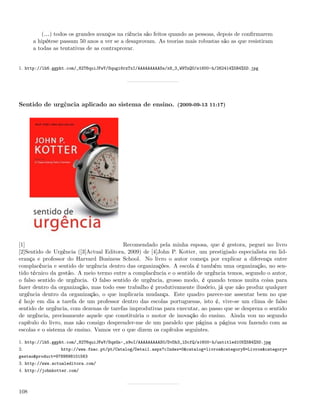 (&) todos os grandes avanços na ciência são feitos quando as pessoas, depois de conﬁrmarem
      a hipótese passam 50 anos a ver se a desaprovam. As teorias mais robustas são as que resistiram
      a todas as tentativas de as contraprovar.


1. http://lh6.ggpht.com/_82T6quiJFwY/Squgi6rzTxI/AAAAAAAAASs/x8_3_W9TnQU/s1600-h/262414%5B4%5D.jpg




Sentido de urgência aplicado ao sistema de ensino. (2009-09-13 11:17)




[1]                                      Recomendado pela minha esposa, que é gestora, peguei no livro
[2]Sentido de Urgência ([3]Actual Editora, 2009) de [4]John P. Kotter, um prestigiado especialista em lid-
erança e professor do Harvard Business School. No livro o autor começa por explicar a diferença entre
complacência e sentido de urgência dentro das organizações. A escola é também uma organização, no sen-
tido técnico da gestão. A meio termo entre a complacência e o sentido de urgência temos, segundo o autor,
o falso sentido de urgência. O falso sentido de urgência, grosso modo, é quando temos muita coisa para
fazer dentro da organização, mas todo esse trabalho é produtivamente ilusório, já que não produz qualquer
urgência dentro da organização, o que implicaria mudança. Este quadro parece-me assentar bem no que
é hoje em dia a tarefa de um professor dentro das escolas portuguesas, isto é, vive-se um clima de falso
sentido de urgência, com dezenas de tarefas improdutivas para executar, ao passo que se despreza o sentido
de urgência, precisamente aquele que constituiria o motor de inovação do ensino. Ainda vou no segundo
capítulo do livro, mas não consigo desprender-me de um paralelo que página a página vou fazendo com as
escolas e o sistema de ensino. Vamos ver o que dizem os capítulos seguintes.

1. http://lh5.ggpht.com/_82T6quiJFwY/SqzGn-_x9oI/AAAAAAAAAS0/DvDh3_lDcfQ/s1600-h/untitled105%5B4%5D.jpg
2.               http://www.fnac.pt/pt/Catalog/Detail.aspx?cIndex=0&catalog=livros&categoryN=Livros&category=
gestao&product=9789898101563
3. http://www.actualeditora.com/
4. http://johnkotter.com/



108
 