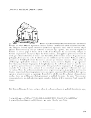 Arranca o ano lectivo (2009-09-14 09:25)




[1]                                         Arranca hoje oﬁcialmente (na Madeira arranca uma semana mais
tarde) o ano lectivo 2009/10. A palavra a dar neste momento é de felicidades a toda a comunidade escolar.
Mas não posso esquecer algumas diﬁculdades (parte delas expostas na minha série de pequenos artigos
[2]Como Ensino Filosoﬁa?) com que professores se deparam logo à partida. Uma delas diz respeito aos
horários e o caso do grupo de ﬁlosoﬁa não é isolado. Numa boa parte dos casos as escolas entregam os
horários aos professores com apenas alguns dias de antecedência. À excepção dos professores de quadro de
escola que podem escolher níveis de ensino e parte dos horários, todos os outros, mesmo os de quadro de zona
pedagógica, ﬁcam quase até ao dia de início do ano sem ter ideia do que vão ensinar. Assim, um professor,
contratado ou de QZP pode saber 3 dias antes do arranque que vai ensinar Cidadania e Mundo Actual ou
até Psicologia e pode não ter leccionado essas disciplinas em anos anteriores. Signiﬁca isto que o professor
tem 3 dias para se inteirar do programa da disciplina (no caso dos proﬁssionais numa boa parte dos casos
é o professor quem decide sobre os conteúdos e tem 3 dias para elaborar um programa de raiz), preparar a
avaliação, etc. O resultado disto é um início de ano atrapalhado sem que o professor tenha muito claro o que
vai ensinar. O caso dos professores contratados ainda me parece mais grave, já que podem andar um ano
inteiro a preparar materiais e um programa que no ano seguinte nem sequer dão continuidade. Este aspecto,
apesar de me parecer central na organização do ano lectivo, não foi, com efeito, alterado pela maioria das
escolas. Mas é um problema que afecta grandemente a qualidade do ensino e das aulas. Todos os anos
conheço professores que ainda não têm sequer o manual da disciplina já lá vai o ano com 2 ou 3 semanas de
avanço.




Este é um problema que devia ser corrigido, a bem de professores, alunos e da qualidade do ensino em geral.




1. http://lh6.ggpht.com/_82T6quiJFwY/Sq39_cAfZZI/AAAAAAAAAS8/oDJR76e-3K4/s1600-h/Escola%5B3%5D.gif
2. http://filosofiaes.blogspot.com/2009/09/como-e-que-ensino-filosofia-parte-7.html




                                                                                                        109
 