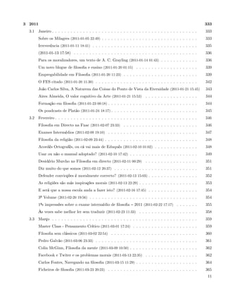 3 2011                                                                                                           333
  3.1    Janeiro . . . . . . . . . . . . . . . . . . . . . . . . . . . . . . . . . . . . . . . . . . . . . . .   333
         Sobre os Milagres (2011-01-05 22:49) . . . . . . . . . . . . . . . . . . . . . . . . . . . . . . .      333
         Irreverência (2011-01-11 18:41) . . . . . . . . . . . . . . . . . . . . . . . . . . . . . . . . . .     335
         (2011-01-13 17:58) . . . . . . . . . . . . . . . . . . . . . . . . . . . . . . . . . . . . . . . .      336
         Para os moralizadores, um texto de A. C. Grayling (2011-01-14 01:43) . . . . . . . . . . . .            336
         Um novo blogue de ﬁlosoﬁa e ensino (2011-01-20 01:15) . . . . . . . . . . . . . . . . . . . .           339
         Empregabilidade em Filosoﬁa (2011-01-20 11:23) . . . . . . . . . . . . . . . . . . . . . . . .          339
         O FES citado (2011-01-20 11:30) . . . . . . . . . . . . . . . . . . . . . . . . . . . . . . . . .       342
         João Carlos Silva, A Natureza das Coisas do Ponto de Vista da Eternidade (2011-01-21 15:45)             343
         Aires Almeida, O valor cognitivo da Arte (2011-01-21 15:53)         . . . . . . . . . . . . . . . . .   344
         Formação em ﬁlosoﬁa (2011-01-23 00:18) . . . . . . . . . . . . . . . . . . . . . . . . . . . . .        344
         Os poadcasts de Platão (2011-01-24 18:17) . . . . . . . . . . . . . . . . . . . . . . . . . . . .       345
  3.2    Fevereiro . . . . . . . . . . . . . . . . . . . . . . . . . . . . . . . . . . . . . . . . . . . . . .   346
         Filosoﬁa em Directo na Fnac (2011-02-07 23:33) . . . . . . . . . . . . . . . . . . . . . . . .          346
         Exames Intermédios (2011-02-09 19:10) . . . . . . . . . . . . . . . . . . . . . . . . . . . . .         347
         Filosoﬁa da religião (2011-02-09 23:44) . . . . . . . . . . . . . . . . . . . . . . . . . . . . . .     348
         Acordês Ortografês, ou cá vai mais de Eduquês (2011-02-10 01:02) . . . . . . . . . . . . . .            348
         Usar ou não o manual adoptado? (2011-02-10 17:42) . . . . . . . . . . . . . . . . . . . . . .           349
         Desidério Murcho no Filosoﬁa em directo (2011-02-11 00:29) . . . . . . . . . . . . . . . . .            351
         Diz muito do que somos (2011-02-12 20:37) . . . . . . . . . . . . . . . . . . . . . . . . . . .         351
         Defender convicções é moralmente correcto? (2011-02-13 15:03) . . . . . . . . . . . . . . . .           352
         As religiões são más inspirações morais (2011-02-13 22:29) . . . . . . . . . . . . . . . . . . .        353
         E será que a nossa escola anda a fazer isto? (2011-02-16 17:45) . . . . . . . . . . . . . . . .         354
         3º Volume (2011-02-20 19:56) . . . . . . . . . . . . . . . . . . . . . . . . . . . . . . . . . . .      354
         1ªs impressões sobre o exame intermédio de ﬁlosoﬁa           2011 (2011-02-22 17:17) . . . . . . .      355
         Às vezes sabe melhor ler sem traduzir (2011-02-23 11:33) . . . . . . . . . . . . . . . . . . .          358
  3.3    Março . . . . . . . . . . . . . . . . . . . . . . . . . . . . . . . . . . . . . . . . . . . . . . .     359
         Master Class - Pensamento Crítico (2011-03-01 17:24) . . . . . . . . . . . . . . . . . . . . .          359
         Filosoﬁa sem clássicos (2011-03-02 22:54) . . . . . . . . . . . . . . . . . . . . . . . . . . . .       360
         Pedro Galvão (2011-03-06 23:33) . . . . . . . . . . . . . . . . . . . . . . . . . . . . . . . . .       361
         Colin McGinn, Filosoﬁa da mente (2011-03-09 10:50) . . . . . . . . . . . . . . . . . . . . . .          362
         Facebook e Twiter e os problemas morais (2011-03-13 22:35) . . . . . . . . . . . . . . . . .            362
         Carlos Fontes, Navegando na ﬁlosoﬁa (2011-03-15 11:29) . . . . . . . . . . . . . . . . . . . .          364
         Ficheiros de ﬁlosoﬁa (2011-03-23 20:23) . . . . . . . . . . . . . . . . . . . . . . . . . . . . .       365
                                                                                                                  11
 