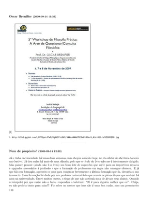 Oscar Breniﬁer (2009-09-14 11:39)




[1]
1. http://lh3.ggpht.com/_82T6quiJFwY/Sq4dUftrKWI/AAAAAAAAATE/KaEtHGsrW_A/s1600-h/1%5B5%5D.jpg




Nem de propósito! (2009-09-14 12:39)

Já o tinha encomendado há umas duas semanas, mas chegou somente hoje, no dia oﬁcial de abertura do novo
ano lectivo. Já dou aulas há mais de uma década, pelo que o título do livro não me é inteiramente dirigido.
Mas parece possuir (ainda não li o livro) um bom lote de sugestões que serve para os respectivos reparos
e upgrades necessários à proﬁssão e que a formação de professores em regra não consegue oferecer. E já
que falo em formação, aproveito o post para comentar brevemente a última formação que ﬁz, decorria o ano
transacto. Essa formação foi dada por um professor universitário que reunia os piores tiques que conheci há
anos na universidade. Entre muitos outros, o tique de que não atribuía nota de 20 aos seus alunos. Quando
o interpelei por que razão não o fazia, respondeu o habitual: 20 é para alguém melhor que eu . Chiça,
eu não pediria tanto para mim!!! Fiz saber ao mestre que isso não é uma boa razão, mas um preconceito
110
 