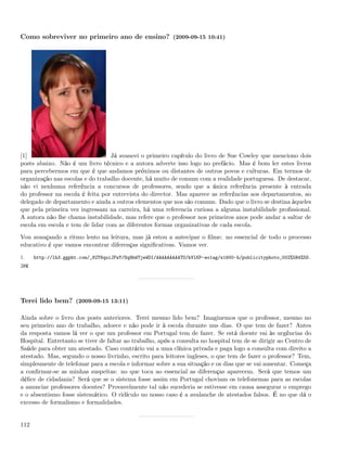 Como sobreviver no primeiro ano de ensino? (2009-09-15 10:41)




[1]                               Já avancei o primeiro capítulo do livro de Sue Cowley que menciono dois
posts abaixo. Não é um livro técnico e a autora adverte isso logo no prefácio. Mas é bom ler estes livros
para percebermos em que é que andamos próximos ou distantes de outros povos e culturas. Em termos de
organização nas escolas e do trabalho docente, há muito de comum com a realidade portuguesa. De destacar,
não vi nenhuma referência a concursos de professores, sendo que a única referência presente à entrada
do professor na escola é feita por entrevista do director. Mas aparece as referências aos departamentos, ao
delegado de departamento e ainda a outros elementos que nos são comuns. Dado que o livro se destina àqueles
que pela primeira vez ingressam na carreira, há uma referencia curiosa a alguma instabilidade proﬁssional.
A autora não lhe chama instabilidade, mas refere que o professor nos primeiros anos pode andar a saltar de
escola em escola e tem de lidar com as diferentes formas organizativas de cada escola.
Vou avançando a ritmo lento na leitura, mas já estou a antecipar o ﬁlme: no essencial de todo o processo
educativo é que vamos encontrar diferenças signiﬁcativas. Vamos ver.
1.    http://lh3.ggpht.com/_82T6quiJFwY/Sq9hWTjeWDI/AAAAAAAAATU/kVlKP-eo1ag/s1600-h/publicityphoto_002%5B4%5D.
jpg




Terei lido bem? (2009-09-15 13:11)

Ainda sobre o livro dos posts anteriores. Terei mesmo lido bem? Imaginemos que o professor, mesmo no
seu primeiro ano de trabalho, adoece e não pode ir à escola durante uns dias. O que tem de fazer? Antes
da resposta vamos lá ver o que um professor em Portugal tem de fazer. Se está doente vai às urgências do
Hospital. Entretanto se tiver de faltar ao trabalho, após a consulta no hospital tem de se dirigir ao Centro de
Saúde para obter um atestado. Caso contrário vai a uma clínica privada e paga logo a consulta com direito a
atestado. Mas, segundo o nosso livrinho, escrito para leitores ingleses, o que tem de fazer o professor? Tem,
simplesmente de telefonar para a escola e informar sobre a sua situação e os dias que se vai ausentar. Começa
a conﬁrmar-se as minhas suspeitas: no que toca ao essencial as diferenças aparecem. Será que temos um
déﬁce de cidadania? Será que se o sistema fosse assim em Portugal choviam os telefonemas para as escolas
a anunciar professores doentes? Provavelmente tal não sucederia se estivesse em causa assegurar o emprego
e o absentismo fosse sistemático. O ridículo no nosso caso é a avalanche de atestados falsos. É no que dá o
excesso de formalismo e formalidades.


112
 