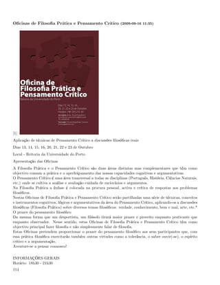 Oﬁcinas de Filosoﬁa Prática e Pensamento Crítico (2009-09-16 11:35)




[1]
Aplicação de técnicas de Pensamento Crítico a discussões ﬁlosóﬁcas reais
Dias 13, 14, 15, 16, 20, 21, 22 e 23 de Outubro
Local - Reitoria da Universidade do Porto
Apresentação das Oﬁcinas
A Filosoﬁa Prática e o Pensamento Crítico são duas áreas distintas mas complementares que têm como
objectivo comum a prática e o aperfeiçoamento das nossas capacidades cognitivas e argumentativas.
O Pensamento Crítico é uma área transversal a todas as disciplinas (Português, História, Ciências Naturais,
etc.) onde se cultiva a análise e avaliação cuidada de raciocínios e argumentos.
Na Filosoﬁa Prática a ênfase é colocada na procura pessoal, activa e crítica de respostas aos problemas
ﬁlosóﬁcos.
Nestas Oﬁcinas de Filosoﬁa Prática e Pensamento Crítico serão partilhadas uma série de técnicas, conceitos
e instrumentos cognitivos, lógicos e argumentativos da área do Pensamento Crítico, aplicando-os a discussões
ﬁlosóﬁcas (Filosoﬁa Prática) sobre diversos temas ﬁlosóﬁcos: verdade, conhecimento, bem e mal, arte, etc.*
O prazer do pensamento ﬁlosóﬁco
Da mesma forma que um desportista, um ﬁlósofo tirará maior prazer e proveito enquanto praticante que
enquanto observador. Nesse sentido, estas Oﬁcinas de Filosoﬁa Prática e Pensamento Crítico têm como
objectivo principal fazer ﬁlosoﬁa e não simplesmente falar de ﬁlosoﬁa.
Estas Oﬁcinas pretendem proporcionar o prazer do pensamento ﬁlosóﬁco aos seus participantes que, com
essa prática ﬁlosóﬁca exercitarão também outras virtudes como a tolerância, o saber ouvir(-se), o espírito
crítico e a argumentação.
Aventure-se a pensar connosco!


INFORMAÇÕES GERAIS
Horário: 18h30 - 21h30
114
 