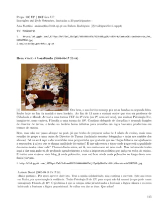 Preço: 90¬ UP | 100¬ fora UP
Inscrições até 20 de Setembro, limitadas a 30 participantes -
Ana Martins: anamartins@reit.up.pt ou Ruben Rodrigues: [2]rrodrigues@reit.up.pt;
Tlf. 220408193
1.   http://lh4.ggpht.com/_82T6quiJFwY/SrC_fEaTgkI/AAAAAAAAATk/8Z3kANBjgJY/s1600-h/CartazOficinaReitoria_Set_
09%5B7%5D.jpg
2. mailto:rrodrigues@reit.up.pt




Bem vindo à barafunda (2009-09-17 22:44)




[1]                                      Ora bem, o ano lectivo começa por estas bandas na segunda feira.
Soube hoje ao ﬁm da manhã o meu horário. Ao ﬁm de 13 anos a ensinar soube que vou ser professor de
Cidadania e Mundo Actual a uma turma CEF do 3º ciclo (ou 2º, nem sei bem), vou ensinar Psicologia B e,
imagine-se, nem contava, Filosoﬁa a uma turma do 10º. Continuo delegado de disciplina e acumulo funções
de director de turma, e tenho no horário horas inﬁnitas para reuniões em regra bastante produtivas em
termos de ensino.
Bem, mas não me posso alongar no post, já que tenho de preparar aulas de 3 níveis de ensino, mais uma
reunião de grupo e uma outra de Director de Turma (incluindo recortar fotograﬁas e colar nos cartões dos
alunos). Só me está aqui a dar comichão uma perguntinha que gostaria que os colegas leitores me ajudassem
a responder: é a isto que se chama qualidade do ensino? É que não estou a topar onde é que está a qualidade
do ensino nesta coisa toda? Chamar-lhe-ia antes, sei lá, um ensino sem rei nem rock. Mas certamente tenho
aqui a dar uma palavra de profundo agradecimento a toda a impostura política que anda em volta do ensino.
E tenho uma certeza: este blog já anda pobrezito, mas vai ﬁcar ainda mais pobrezito ao longo deste ano.
Raios partam.
1. http://lh3.ggpht.com/_82T6quiJFwY/SrKtwmdKHfI/AAAAAAAAATs/j17pzQp0Ns0/s1600-h/burocracia%5B3%5D.jpg


 António Daniel (2009-09-18 15:17:10)
 «Raios partam». Por vezes apetece dizer isto. Tens a minha solidariedade, mas continua a escrever. Este ano estou
 em Mafra, por aproximação à residência. Tenho Psicologia B de 12º, para o qual não há manual (o que pode trazer
 vantagens)e Filosoﬁa de 11º. O problema é que os colegas estão já habituados a leccionar a lógica clássica e eu estou
 habituado a leccionar a lógica proposicional. Se calhar vou dar as duas. Que achas?


                                                                                                                  115
 